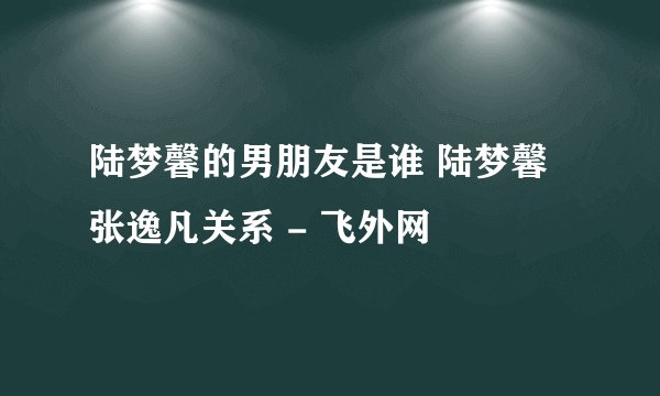 陆梦馨的男朋友是谁 陆梦馨张逸凡关系 - 飞外网