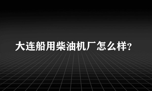 大连船用柴油机厂怎么样？