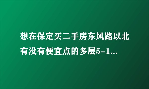 想在保定买二手房东风路以北有没有便宜点的多层5-10年不要村产，大概30-40万谁能推荐几个啊