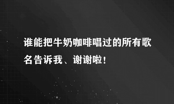 谁能把牛奶咖啡唱过的所有歌名告诉我、谢谢啦！