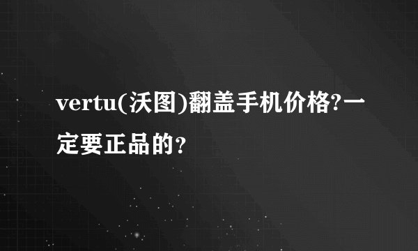 vertu(沃图)翻盖手机价格?一定要正品的？