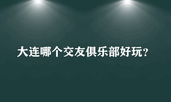 大连哪个交友俱乐部好玩？