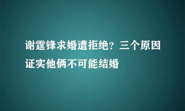 谢霆锋求婚遭拒绝？三个原因证实他俩不可能结婚