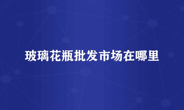 玻璃花瓶批发市场在哪里