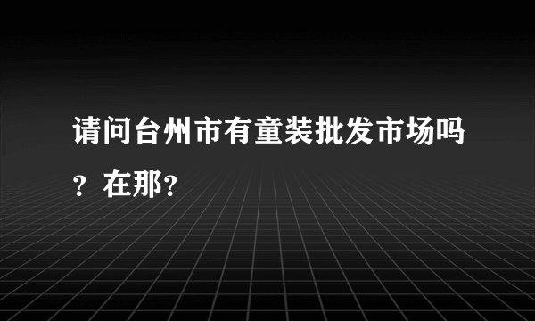 请问台州市有童装批发市场吗？在那？