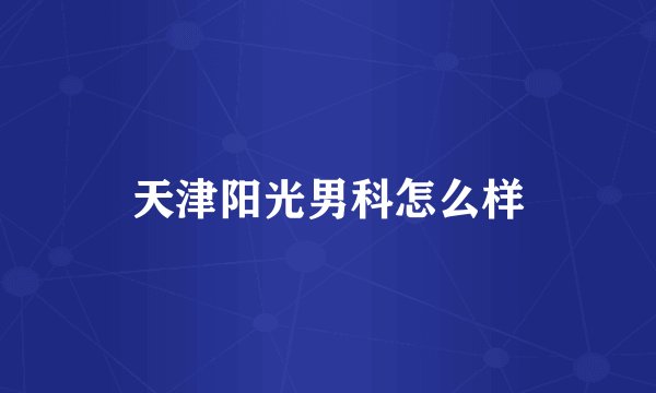 天津阳光男科怎么样