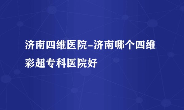 济南四维医院-济南哪个四维彩超专科医院好