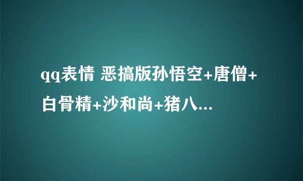 qq表情 恶搞版孙悟空+唐僧+白骨精+沙和尚+猪八戒..表情包 全部