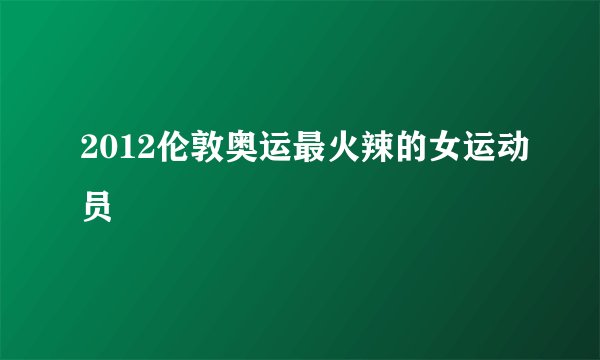 2012伦敦奥运最火辣的女运动员