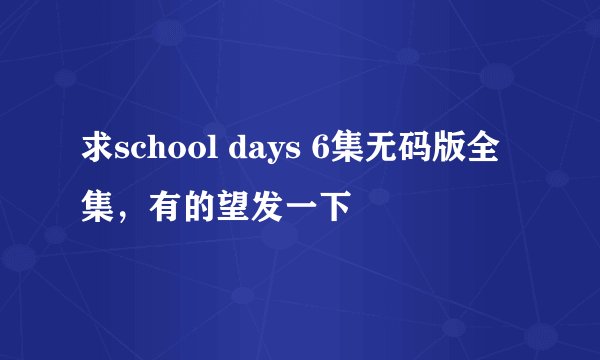 求school days 6集无码版全集，有的望发一下