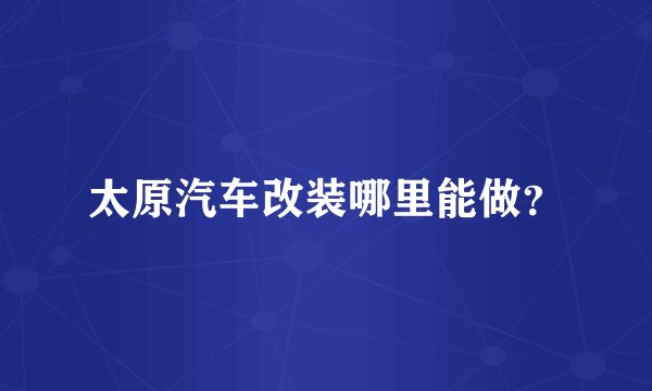 太原汽车改装哪里能做？