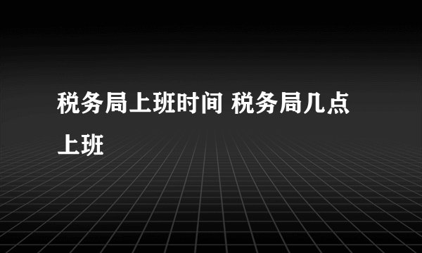税务局上班时间 税务局几点上班