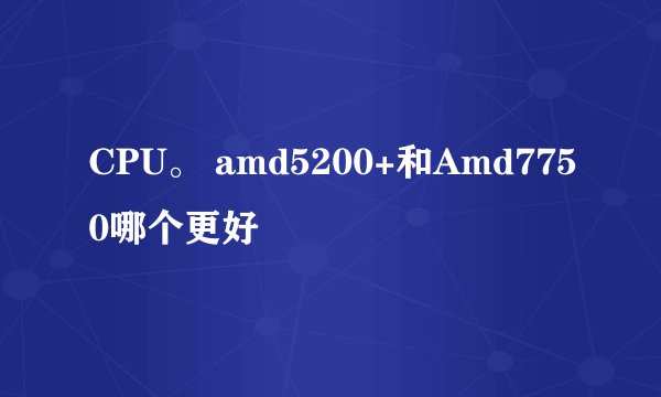 CPU。 amd5200+和Amd7750哪个更好