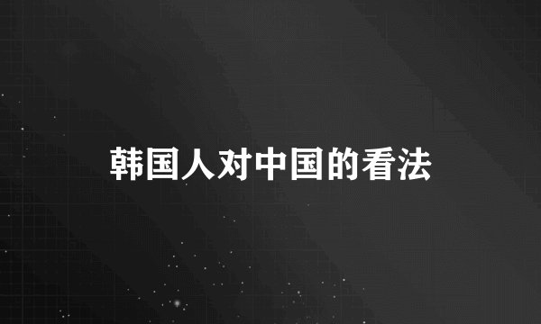 韩国人对中国的看法