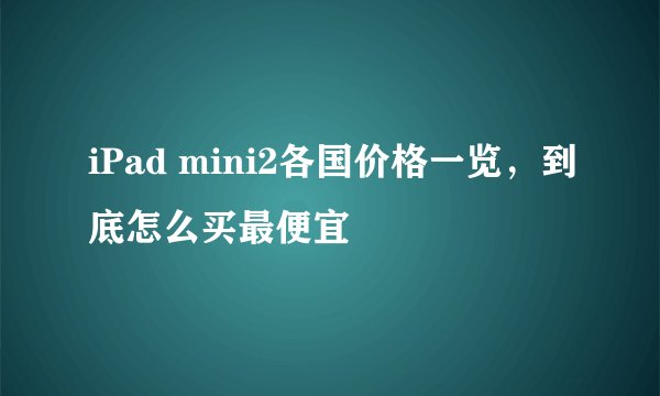 iPad mini2各国价格一览，到底怎么买最便宜