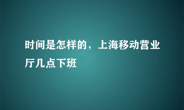 时间是怎样的，上海移动营业厅几点下班