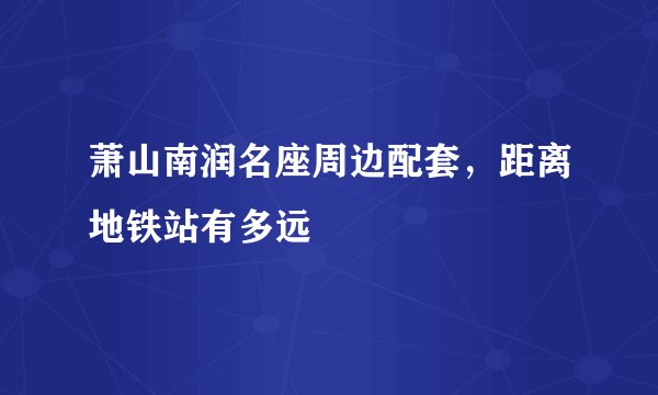 萧山南润名座周边配套，距离地铁站有多远