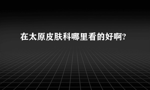 在太原皮肤科哪里看的好啊?