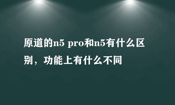 原道的n5 pro和n5有什么区别,功能上有什么不同