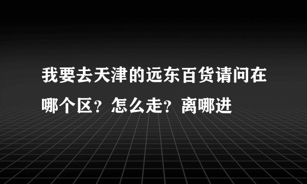 我要去天津的远东百货请问在哪个区？怎么走？离哪进