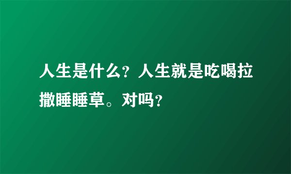 人生是什么？人生就是吃喝拉撒睡睡草。对吗？