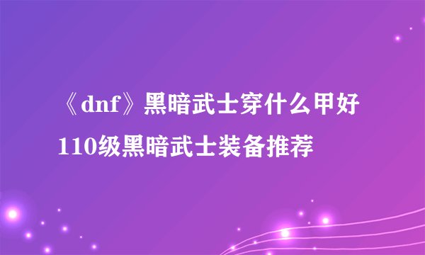 《dnf》黑暗武士穿什么甲好 110级黑暗武士装备推荐