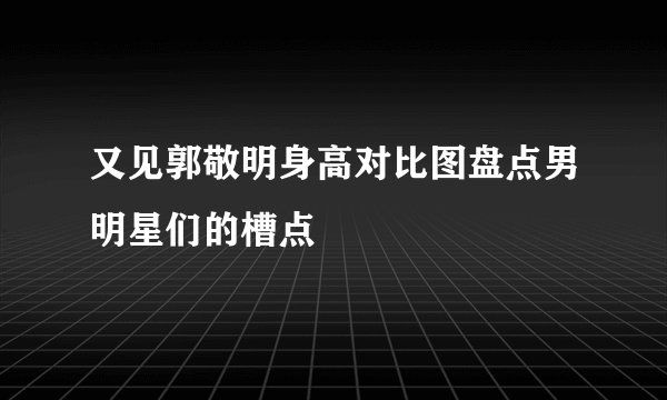 又见郭敬明身高对比图盘点男明星们的槽点