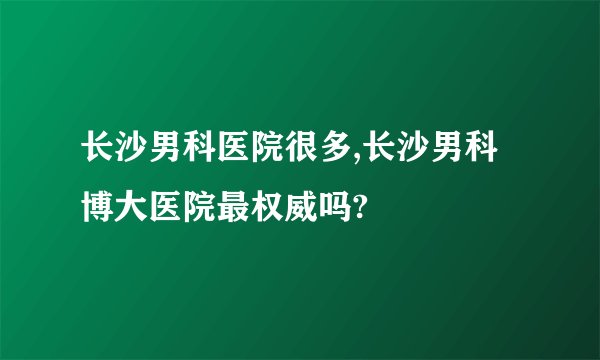 长沙男科医院很多,长沙男科博大医院最权威吗?