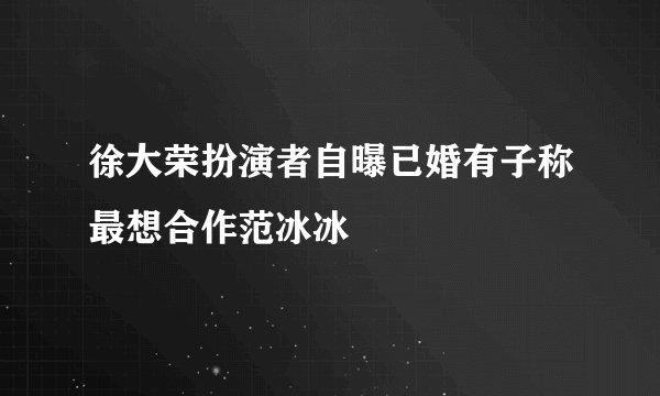 徐大荣扮演者自曝已婚有子称最想合作范冰冰