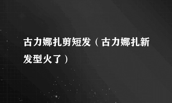 古力娜扎剪短发（古力娜扎新发型火了）