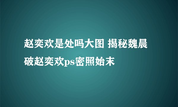 赵奕欢是处吗大图 揭秘魏晨破赵奕欢ps密照始末