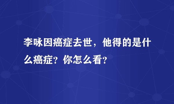 李咏因癌症去世，他得的是什么癌症？你怎么看？
