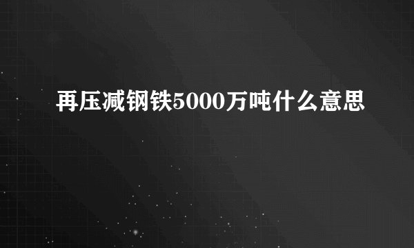 再压减钢铁5000万吨什么意思