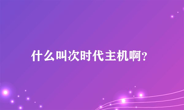 什么叫次时代主机啊?
