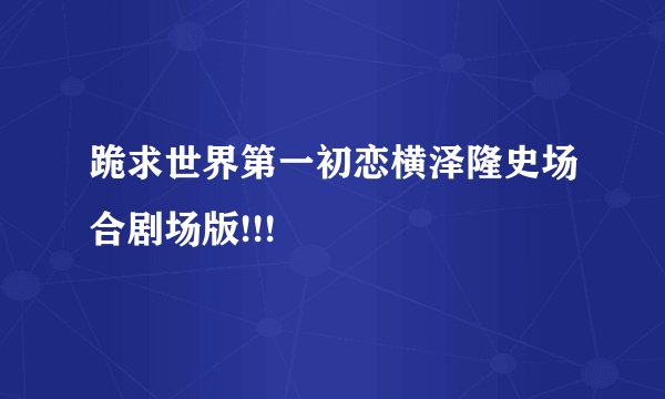 跪求世界第一初恋横泽隆史场合剧场版!!!