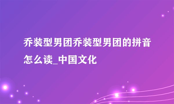 乔装型男团乔装型男团的拼音怎么读_中国文化