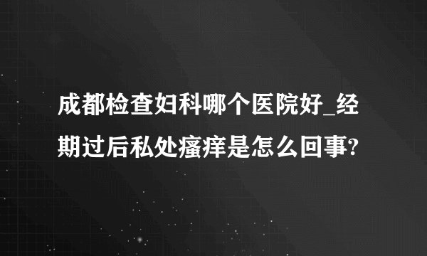 成都检查妇科哪个医院好_经期过后私处瘙痒是怎么回事?