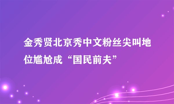 金秀贤北京秀中文粉丝尖叫地位尴尬成“国民前夫”