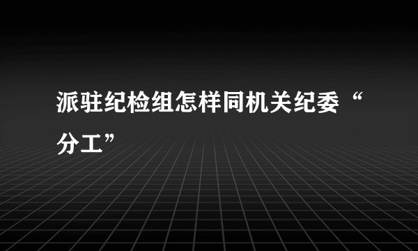 派驻纪检组怎样同机关纪委“分工”