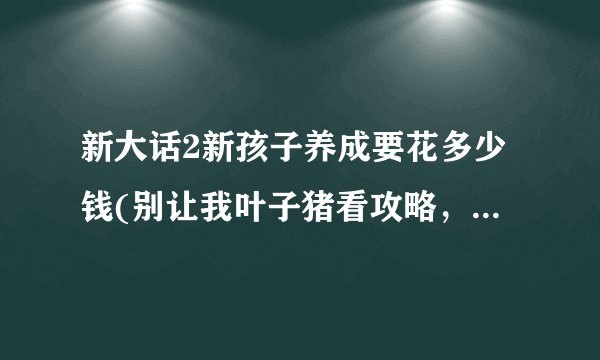 新大话2新孩子养成要花多少钱(别让我叶子猪看攻略，这是句屁话)？