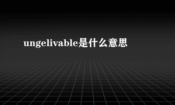 ungelivable是什么意思