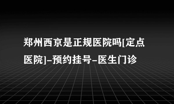 郑州西京是正规医院吗[定点医院]-预约挂号-医生门诊
