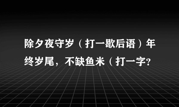 除夕夜守岁（打一歇后语）年终岁尾，不缺鱼米（打一字？