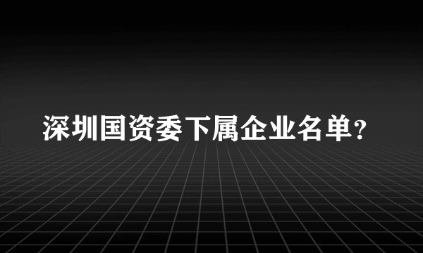 深圳国资委下属企业名单？