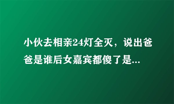 小伙去相亲24灯全灭，说出爸爸是谁后女嘉宾都傻了是真的吗？