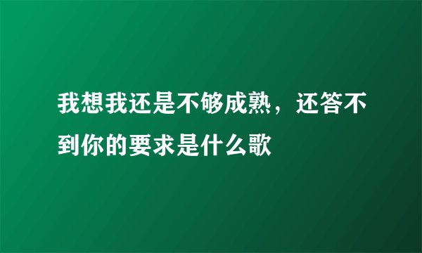 我想我还是不够成熟，还答不到你的要求是什么歌