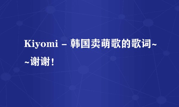 Kiyomi - 韩国卖萌歌的歌词~~谢谢!