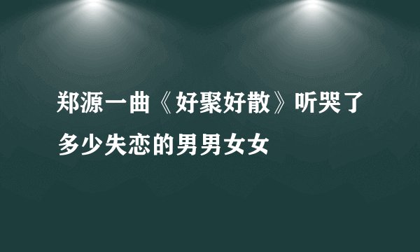 郑源一曲《好聚好散》听哭了多少失恋的男男女女