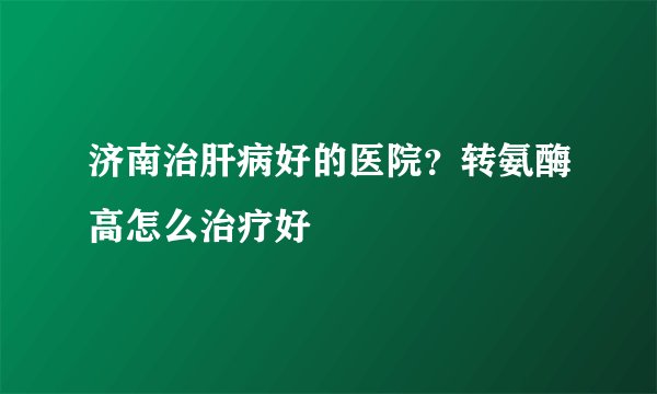 济南治肝病好的医院？转氨酶高怎么治疗好