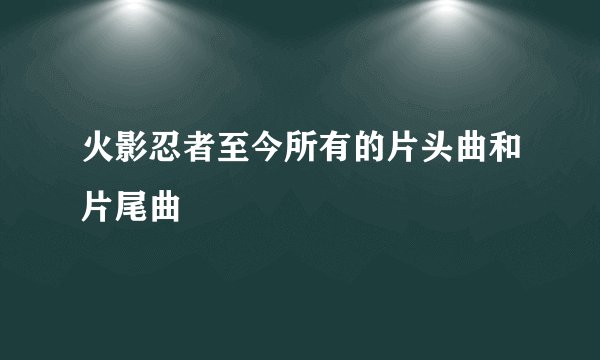 火影忍者至今所有的片头曲和片尾曲